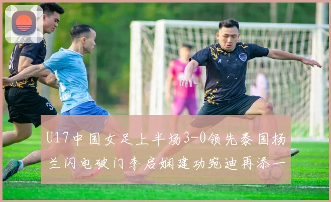 U17中国女足上半场3-0领先泰国杨兰闪电破门李启娴建功宛迪再添一分
