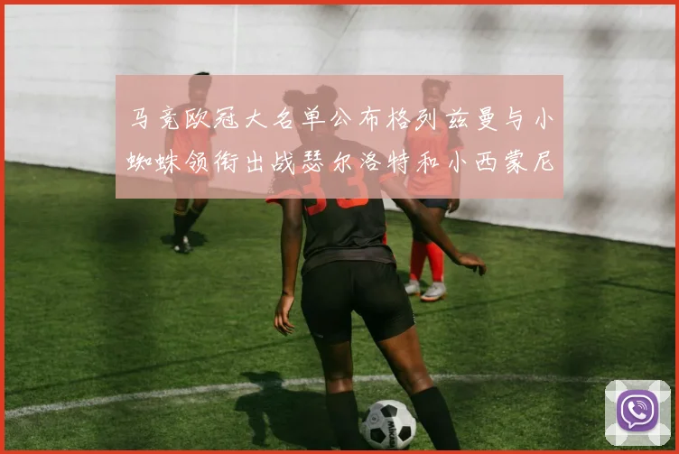 马竞欧冠大名单公布格列兹曼与小蜘蛛领衔出战瑟尔洛特和小西蒙尼在列