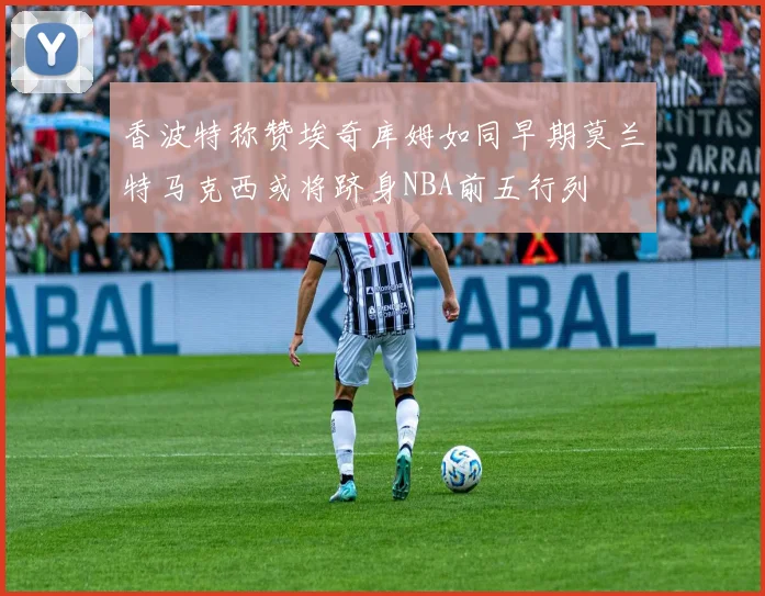 香波特称赞埃奇库姆如同早期莫兰特马克西或将跻身NBA前五行列