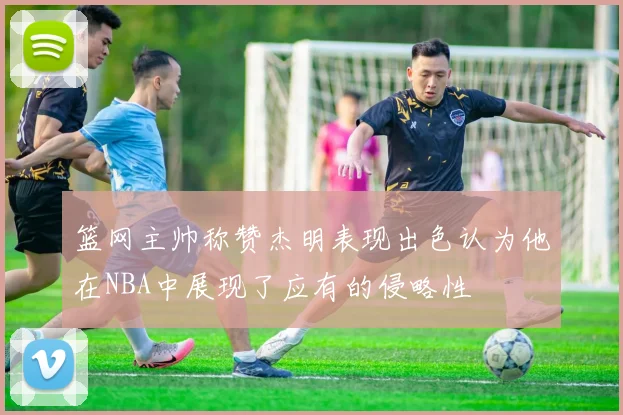 篮网主帅称赞杰明表现出色认为他在NBA中展现了应有的侵略性