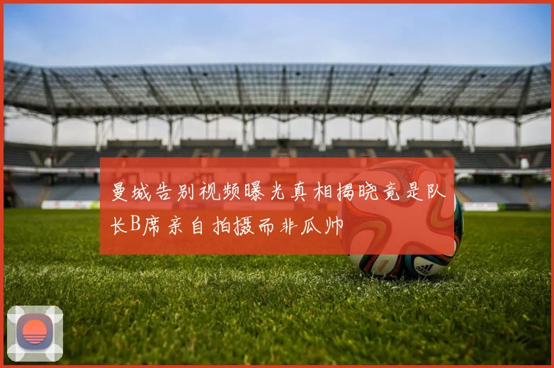 曼城告别视频曝光真相揭晓竟是队长B席亲自拍摄而非瓜帅