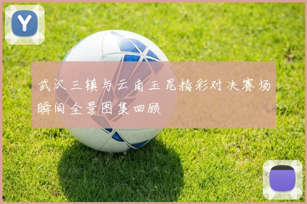 武汉三镇与云南玉昆精彩对决赛场瞬间全景图集回顾