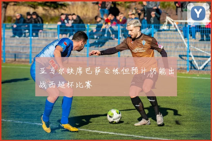 亚马尔缺席巴萨合练但预计仍能出战西超杯比赛