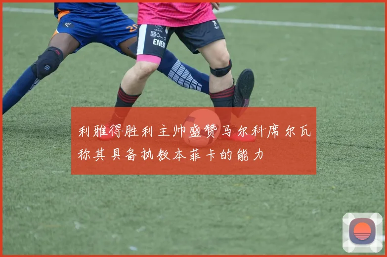 利雅得胜利主帅盛赞马尔科席尔瓦称其具备执教本菲卡的能力