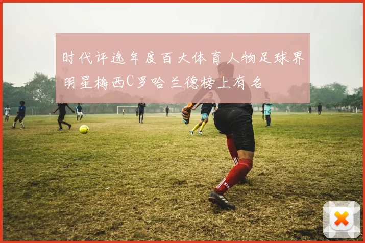 时代评选年度百大体育人物足球界明星梅西C罗哈兰德榜上有名