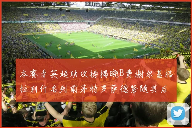 本赛季英超助攻榜揭晓B费谢尔基格拉利什名列前茅特罗萨德紧随其后