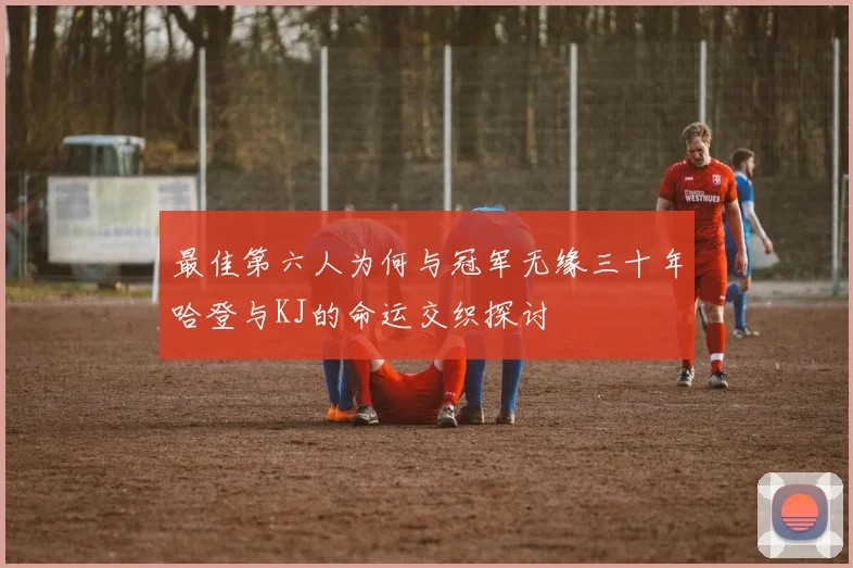 最佳第六人为何与冠军无缘三十年哈登与KJ的命运交织探讨
