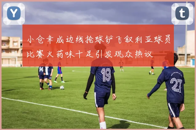 小仓幸成边线抢球铲飞叙利亚球员比赛火药味十足引发观众热议