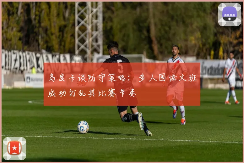 乌度卡谈防守策略：多人围堵文班成功打乱其比赛节奏