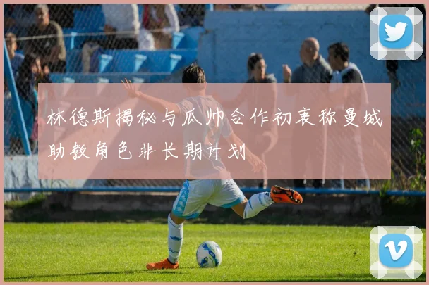 林德斯揭秘与瓜帅合作初衷称曼城助教角色非长期计划