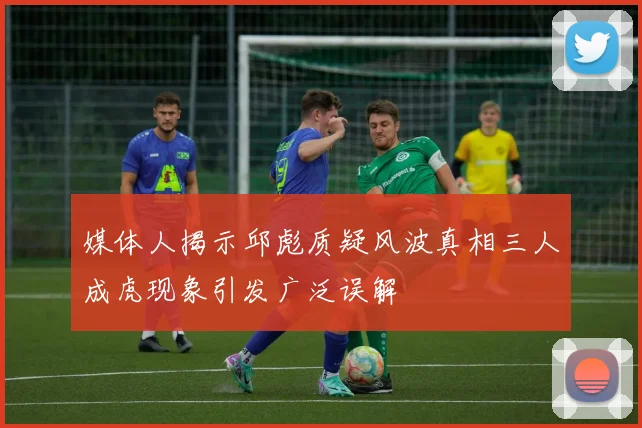 媒体人揭示邱彪质疑风波真相三人成虎现象引发广泛误解
