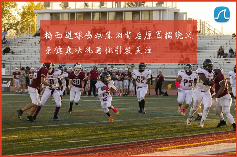 梅西进球感动落泪背后原因揭晓父亲健康状况恶化引发关注