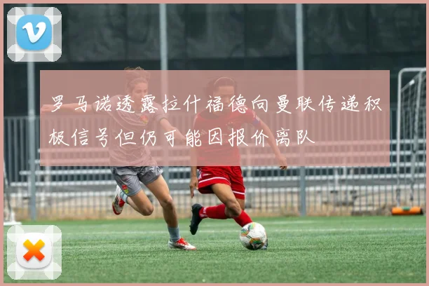 罗马诺透露拉什福德向曼联传递积极信号但仍可能因报价离队
