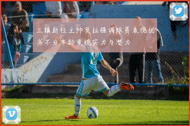 三镇新任主帅莫拉强调球员表现优劣不分年龄重视实力与潜力