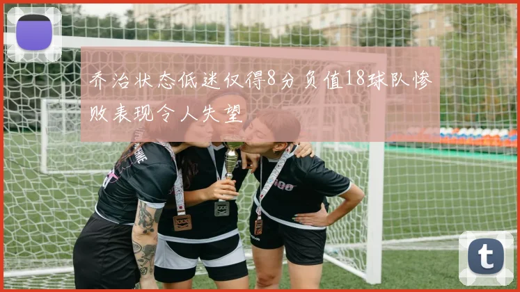 乔治状态低迷仅得8分负值18球队惨败表现令人失望