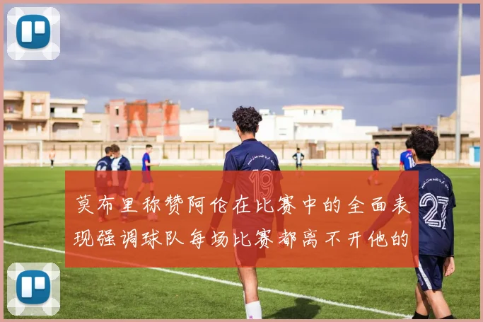 莫布里称赞阿伦在比赛中的全面表现强调球队每场比赛都离不开他的贡献