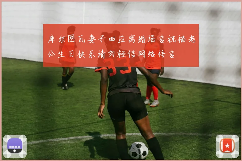 库尔图瓦妻子回应离婚谣言祝福老公生日快乐请勿轻信网络传言