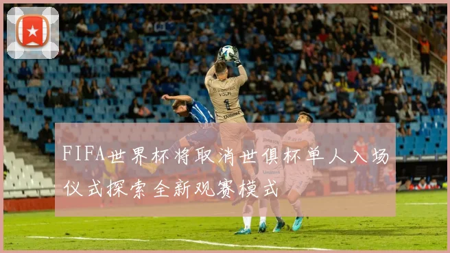FIFA世界杯将取消世俱杯单人入场仪式探索全新观赛模式