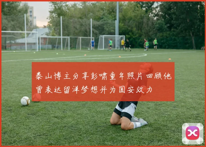 泰山博主分享彭啸童年照片回顾他曾表达留洋梦想并为国安效力