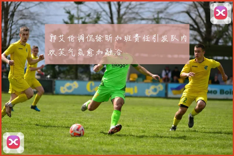 郭艾伦调侃徐昕加班责任引发队内欢笑气氛愈加融洽