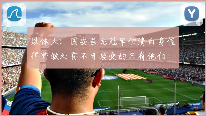 媒体人：国安虽无冠军但清白身值得骄傲处罚不可接受的只有他们