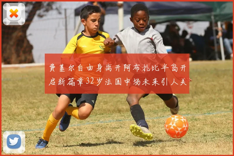 费基尔自由身离开阿布扎比半岛开启新篇章32岁法国中场未来引人关注